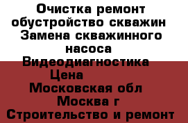 Очистка ремонт обустройство скважин. Замена скважинного насоса, Видеодиагностика › Цена ­ 5 000 - Московская обл., Москва г. Строительство и ремонт » Услуги   . Московская обл.